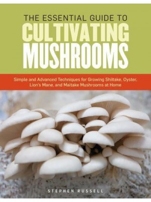 The Essential Guide to Cultivating Mushrooms Simple and Advanced Techniques for Growing Shiitake, Oyster, Lion's Mane, and Maitake Mushrooms at Home