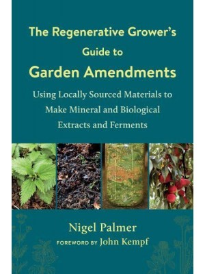 The Regenerative Grower's Guide to Garden Amendments Using Locally Sourced Materials to Make Mineral and Biological Extracts and Ferments