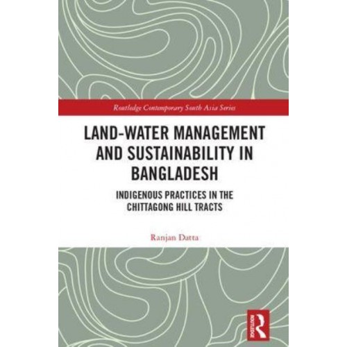 Land-Water Management and Sustainability in Bangladesh Indigenous Practices in the Chittagong Hill Tracts - Routledge Contemporary South Asia Series