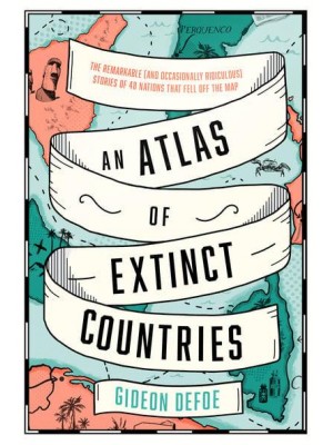 An Atlas of Extinct Countries The Remarkable (And Occasionally Ridiculous) Stories of 48 Nations That Fell Off the Map