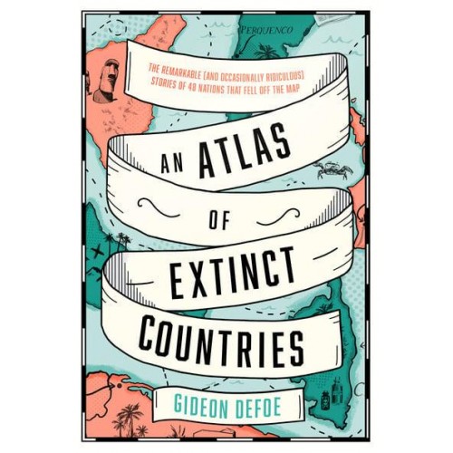An Atlas of Extinct Countries The Remarkable (And Occasionally Ridiculous) Stories of 48 Nations That Fell Off the Map