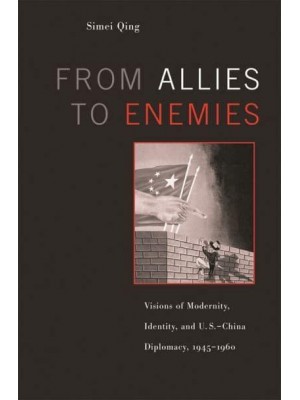 From Allies to Enemies Visions of Modernity, Identity, and U.S.-China Diplomacy, 1945-1960