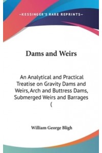 Dams and Weirs An Analytical and Practical Treatise on Gravity Dams and Weirs, Arch and Buttress Dams, Submerged Weirs and Barrages (