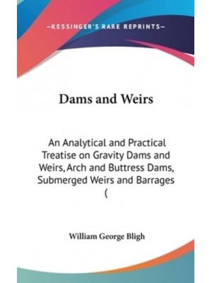 Dams and Weirs An Analytical and Practical Treatise on Gravity Dams and Weirs, Arch and Buttress Dams, Submerged Weirs and Barrages (