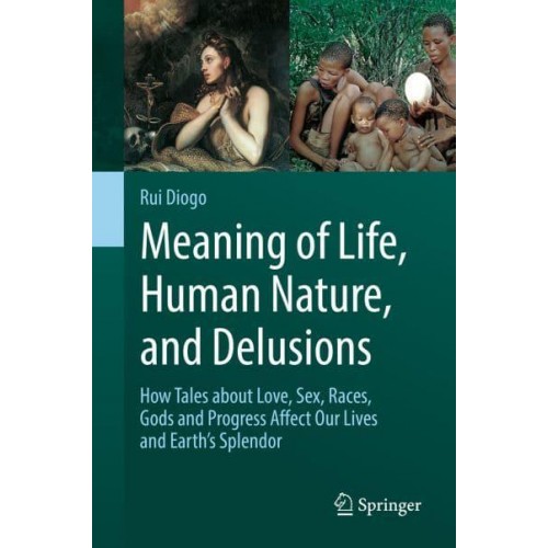 Meaning of Life, Human Nature, and Delusions : How Tales about Love, Sex, Races, Gods and Progress Affect Our Lives and Earth's Splendor