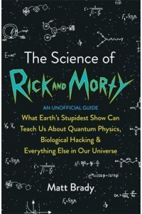 The Science of Rick and Morty What Earth's Stupidest Show Can Teach Us About Quantum Physics, Biological Hacking & Everything Else in Our Universe