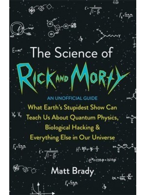 The Science of Rick and Morty What Earth's Stupidest Show Can Teach Us About Quantum Physics, Biological Hacking & Everything Else in Our Universe