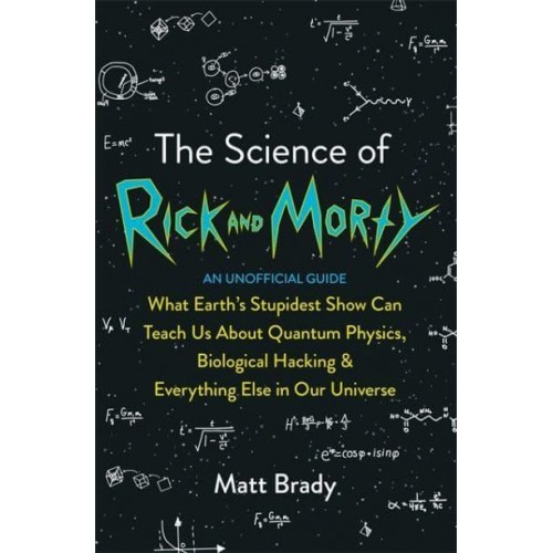 The Science of Rick and Morty What Earth's Stupidest Show Can Teach Us About Quantum Physics, Biological Hacking & Everything Else in Our Universe
