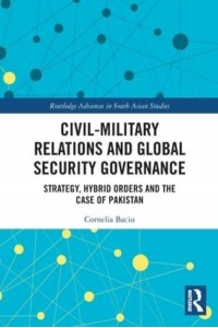 Civil-Military Relations and Global Security Governance: Strategy, Hybrid Orders and the Case of Pakistan - Routledge Advances in South Asian Studies