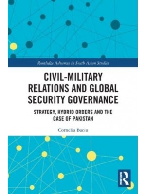 Civil-Military Relations and Global Security Governance: Strategy, Hybrid Orders and the Case of Pakistan - Routledge Advances in South Asian Studies