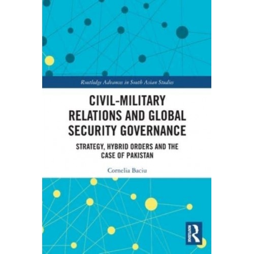 Civil-Military Relations and Global Security Governance: Strategy, Hybrid Orders and the Case of Pakistan - Routledge Advances in South Asian Studies