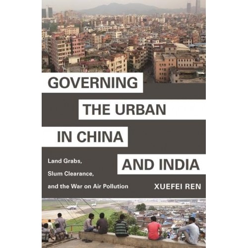Governing the Urban in China and India Land Grabs, Slum Clearance, and the War on Air Pollution - Princeton Studies in Contemporary China
