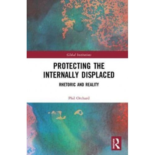 Protecting the Internally Displaced Rhetoric and Reality - Routledge Global Institutions Series