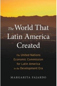 The World That Latin America Created The United Nations Economic Commission for Latin America in the Development Era - Harvard Historical Studies