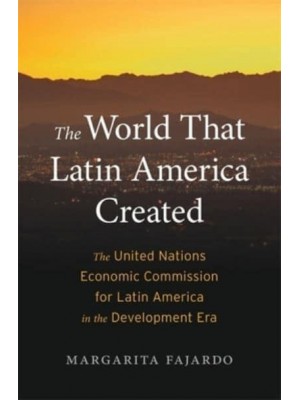 The World That Latin America Created The United Nations Economic Commission for Latin America in the Development Era - Harvard Historical Studies