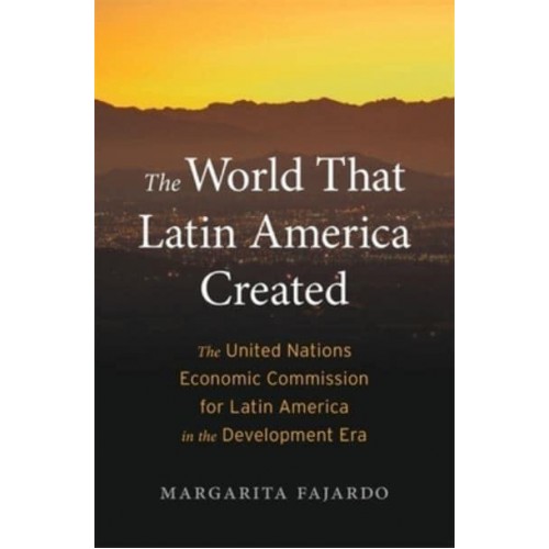 The World That Latin America Created The United Nations Economic Commission for Latin America in the Development Era - Harvard Historical Studies