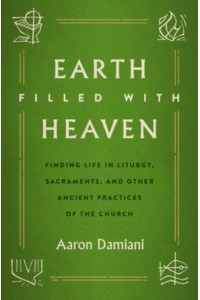 Earth Filled With Heaven Finding Life in Liturgy, Sacraments, and Other Ancient Practices of the Church