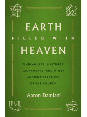 Earth Filled With Heaven Finding Life in Liturgy, Sacraments, and Other Ancient Practices of the Church