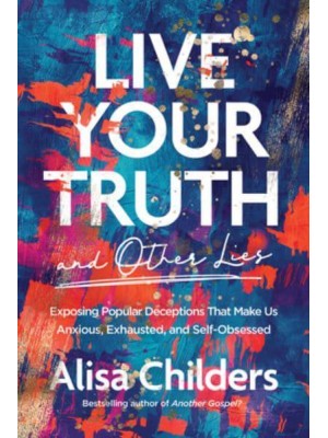 Live Your Truth and Other Lies Exposing Popular Deceptions That Make Us Anxious, Exhausted, and Self-Obsessed