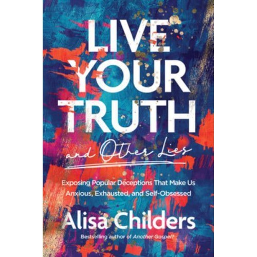 Live Your Truth and Other Lies Exposing Popular Deceptions That Make Us Anxious, Exhausted, and Self-Obsessed