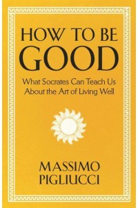 How to Be Good What Socrates Can Teach Us About the Art of Living Well