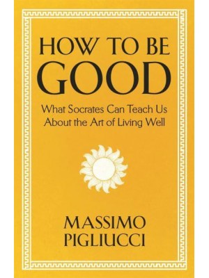 How to Be Good What Socrates Can Teach Us About the Art of Living Well