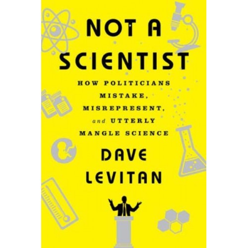 Not a Scientist How Politicians Mistake, Misrepresent, and Utterly Mangle Science