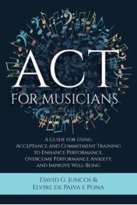 ACT for Musicians A Guide for Using Acceptance and Commitment Training to Enhance Performance, Overcome Performance Anxiety, and Improve Well-Being