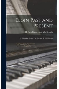 Elgin Past and Present A Historical Guide / By Herbert B. Mackintosh