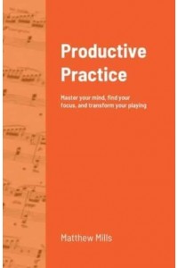 Productive Practice: Master your mind, find your focus, and transform your playing