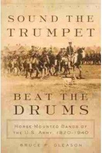 Sound the Trumpet, Beat the Drums Horse-Mounted Bands of the U.S. Army, 1820-1940