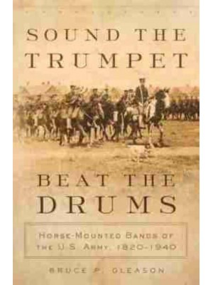Sound the Trumpet, Beat the Drums Horse-Mounted Bands of the U.S. Army, 1820-1940