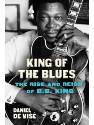 King of the Blues The Rise and Reign of B.B. King