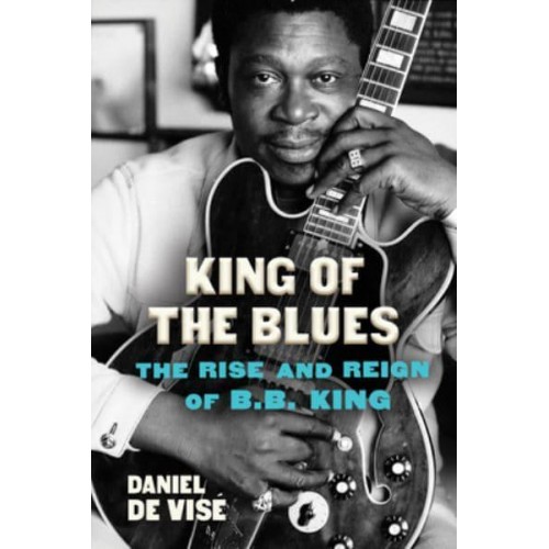 King of the Blues The Rise and Reign of B.B. King