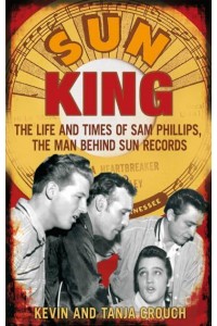 Sun King The Life and Times of Sam Phillips, the Man Behind Sun Records