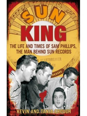 Sun King The Life and Times of Sam Phillips, the Man Behind Sun Records