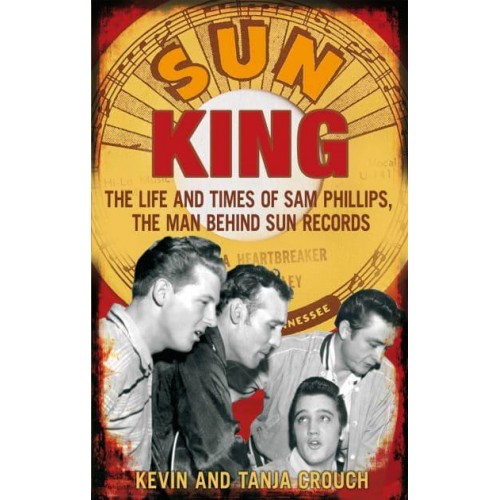 Sun King The Life and Times of Sam Phillips, the Man Behind Sun Records