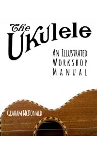 The Ukulele An Illustrated Workshop Manual