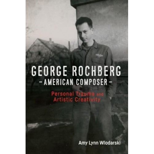 George Rochberg, American Composer Personal Trauma and Artistic Creativity - Eastman Studies in Music
