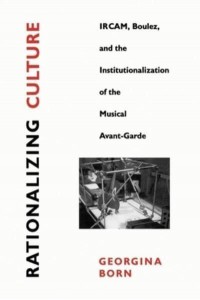 Rationalizing Culture IRCAM, Boulez, and the Institutionalization of the Musical Avant-Garde