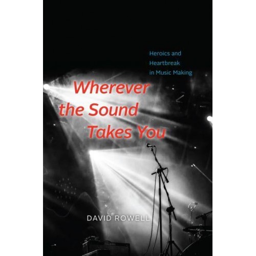 Wherever the Sound Takes You Heroics and Heartbreak in Music Making
