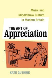 The Art of Appreciation Music and Middlebrow Culture in Modern Britain - California Studies in 20Th-Century Music