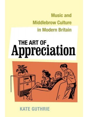 The Art of Appreciation Music and Middlebrow Culture in Modern Britain - California Studies in 20Th-Century Music
