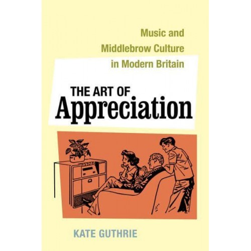The Art of Appreciation Music and Middlebrow Culture in Modern Britain - California Studies in 20Th-Century Music