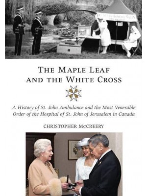The Maple Leaf and the White Cross A History of St. John Ambulance and the Most Venerable Order of the Hospital of St John of Jerusalem in Canada