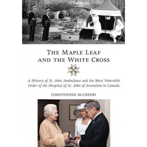 The Maple Leaf and the White Cross A History of St. John Ambulance and the Most Venerable Order of the Hospital of St John of Jerusalem in Canada