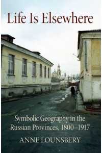 Life Is Elsewhere Symbolic Geography in the Russian Provinces, 1800-1917 - NIU Series in Slavic, East European, and Eurasian Studies
