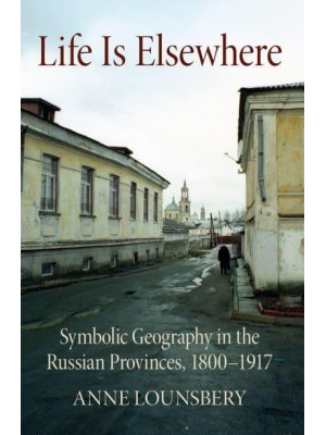 Life Is Elsewhere Symbolic Geography in the Russian Provinces, 1800-1917 - NIU Series in Slavic, East European, and Eurasian Studies