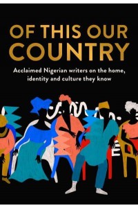 Of This Our Country Acclaimed Nigerian Writers on the Home, Identity and Culture They Know