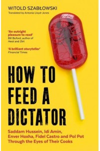 How to Feed a Dictator Saddam Hussein, Idi Amin, Enver Hoxha, Fidel Castro, and Pol Pot Through the Eyes of Their Cooks